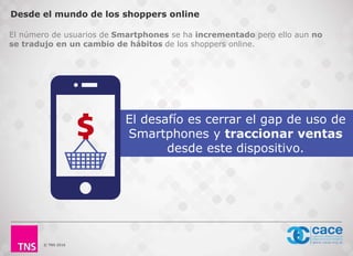 © TNS 2016
Desde el mundo de los shoppers online
El desafío es cerrar el gap de uso de
Smartphones y traccionar ventas
desde este dispositivo.
El número de usuarios de Smartphones se ha incrementado pero ello aun no
se tradujo en un cambio de hábitos de los shoppers online.
 