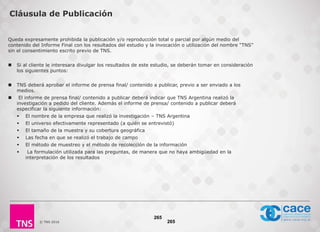 © TNS 2016
Queda expresamente prohibida la publicación y/o reproducción total o parcial por algún medio del
contenido del Informe Final con los resultados del estudio y la invocación o utilización del nombre “TNS”
sin el consentimiento escrito previo de TNS.
 Si al cliente le interesara divulgar los resultados de este estudio, se deberán tomar en consideración
los siguientes puntos:
 TNS deberá aprobar el informe de prensa final/ contenido a publicar, previo a ser enviado a los
medios.
 El informe de prensa final/ contenido a publicar deberá indicar que TNS Argentina realizó la
investigación a pedido del cliente. Además el informe de prensa/ contenido a publicar deberá
especificar la siguiente información:
 El nombre de la empresa que realizó la investigación – TNS Argentina
 El universo efectivamente representado (a quién se entrevistó)
 El tamaño de la muestra y su cobertura geográfica
 Las fecha en que se realizó el trabajo de campo
 El método de muestreo y el método de recolección de la información
 La formulación utilizada para las preguntas, de manera que no haya ambigüedad en la
interpretación de los resultados
265
Cláusula de Publicación
265
 