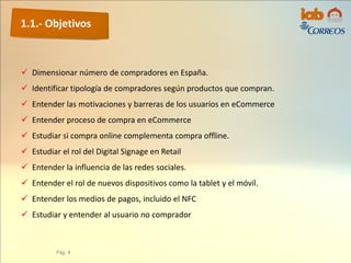 1.1.- Objetivos
Pág. 4
 Dimensionar número de compradores en España.
 Identificar tipología de compradores según productos que compran.
 Entender las motivaciones y barreras de los usuarios en eCommerce
 Entender proceso de compra en eCommerce
 Estudiar si compra online complementa compra offline.
 Estudiar el rol del Digital Signage en Retail
 Entender la influencia de las redes sociales.
 Entender el rol de nuevos dispositivos como la tablet y el móvil.
 Entender los medios de pagos, incluido el NFC
 Estudiar y entender al usuario no comprador
 