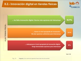 ALASTIENDASFÍSICAS…
… les falta innovación digital. Darme más opciones de interactuar 62%
... tienen el nivel apropiado de innovación.
Me dan opciones suficientes para interactuar
... sobrepasan el nivel apropiado de innovación digital.
Tengo demasiadas opciones para interactuar
31%
8%
8.2.- Innovación digital en tiendas físicas
Pág. 43 Pregunta: ¿Con cuál de las siguientes frases estás más de acuerdo?
Base = 462
 