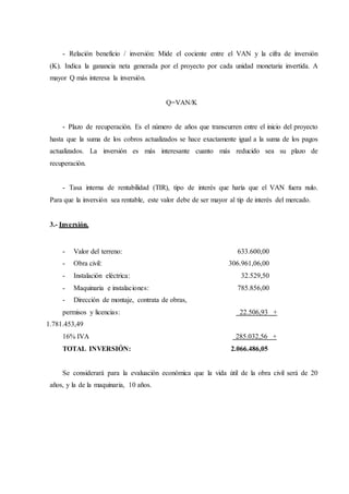 - Relación beneficio / inversión: Mide el cociente entre el VAN y la cifra de inversión
(K). Indica la ganancia neta generada por el proyecto por cada unidad monetaria invertida. A
mayor Q más interesa la inversión.
Q=VAN/K
- Plazo de recuperación. Es el número de años que transcurren entre el inicio del proyecto
hasta que la suma de los cobros actualizados se hace exactamente igual a la suma de los pagos
actualizados. La inversión es más interesante cuanto más reducido sea su plazo de
recuperación.
- Tasa interna de rentabilidad (TIR), tipo de interés que haría que el VAN fuera nulo.
Para que la inversión sea rentable, este valor debe de ser mayor al tip de interés del mercado.
3.- Inversión.
- Valor del terreno: 633.600,00
- Obra civil: 306.961,06,00
- Instalación eléctrica: 32.529,50
- Maquinaria e instalaciones: 785.856,00
- Dirección de montaje, contrata de obras,
permisos y licencias: 22.506,93 +
1.781.453,49
16% IVA 285.032,56 +
TOTAL INVERSIÓN: 2.066.486,05
Se considerará para la evaluación económica que la vida útil de la obra civil será de 20
años, y la de la maquinaria, 10 años.
 