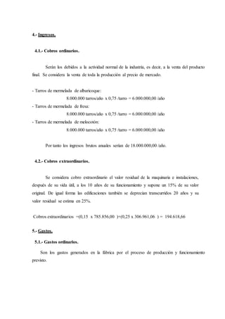 4.- Ingresos.
4.1.- Cobros ordinarios.
Serán los debidos a la actividad normal de la industria, es decir, a la venta del producto
final. Se considera la venta de toda la producción al precio de mercado.
- Tarros de mermelada de albaricoque:
8.000.000 tarros/año x 0,75 /tarro = 6.000.000,00 /año
- Tarros de mermelada de fresa:
8.000.000 tarros/año x 0,75 /tarro = 6.000.000,00 /año
- Tarros de mermelada de melocotón:
8.000.000 tarros/año x 0,75 /tarro = 6.000.000,00 /año
Por tanto los ingresos brutos anuales serían de 18.000.000,00 /año.
4.2.- Cobros extraordinarios.
Se considera cobro extraordinario el valor residual de la maquinaria e instalaciones,
después de su vida útil, a los 10 años de su funcionamiento y supone un 15% de su valor
original. De igual forma las edificaciones también se deprecian transcurridos 20 años y su
valor residual se estima en 25%.
Cobros extraordinarios =(0,15 x 785.856,00 )+(0,25 x 306.961,06 ) = 194.618,66
5.- Gastos.
5.1.- Gastos ordinarios.
Son los gastos generados en la fábrica por el proceso de producción y funcionamiento
previsto.
 