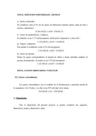 TOTAL SERVICIOS INDUSTRIALES: 240.920,19
e) Gastos comerciales.
Se consideran como el 4% de los gastos de fabricación (materias primas, mano de obra y
servicios industriales):
16.766.543,82 x 0,04 = 670.661,75
f) Gastos de mantenimiento y limpieza.
Se estimarán en un 1’5 % del presupuesto del proyecto (maquinaria y obra civil):
1.125.346,56 x 0,015 = 16.880,20
g) Seguros e impuestos.
Esta partida se considerará como el 2% del presupuesto.
1.125.346,56 x 0,02 = 22.506,93
h) Gastos de material.
Incluye los gastos correspondientes al material de oficina y demás materiales auxiliares al
proceso de producción. Se estima en un 1’5% del presupuesto.
1.125.346,56 x 0,015 = 16.880,20
TOTAL GASTOS ORDINARIOS: 17.493.472,90
5.2.- Gastos extraordinarios.
Los gastos extraordinarios son el resultado de la obsolescencia y reposición parcial de
la maquinaria a los 10 años, y se cifra en un 50% del valor de la misma.
785.856,00 x 0,5 = 392.928,00
6.- Financiación.
Para la financiación del presente proyecto se pueden considerar dos supuestos,
financiación propia y financiación ajena.
 