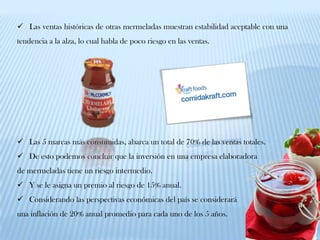  Las ventas históricas de otras mermeladas muestran estabilidad aceptable con una
tendencia a la alza, lo cual habla de poco riesgo en las ventas.




 Las 5 marcas más consumidas, abarca un total de 70% de las ventas totales.
 De esto podemos concluir que la inversión en una empresa elaboradora
de mermeladas tiene un riesgo intermedio.
 Y se le asigna un premio al riesgo de 15% anual.
 Considerando las perspectivas económicas del país se considerará
una inflación de 20% anual promedio para cada uno de los 5 años.
 