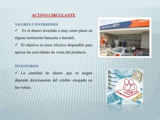 ACTIVO CIRCULANTE

VALORES E INVERSIONES
   Es el dinero invertido a muy corto plazo en
alguna institución bancaria o bursátil.
 El objetivo es tener efectivo disponible para
apoyar las actividades de venta del producto.


INVENTARIOS
 La cantidad de dinero que se asigne
depende directamente del crédito otorgado en
las ventas.
 
