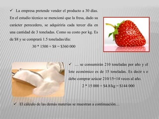  La empresa pretende vender el producto a 30 días.
En el estudio técnico se mencionó que la fresa, dado su
carácter perecedero, se adquiriría cada tercer día en
una cantidad de 3 toneladas. Como su costo por kg. Es
de $8 y se comprará 1.5 toneladas/día:
              30 * 1500 + $8 = $360 000



                                     … se consumirán 210 toneladas por año y el
                                    lote económico es de 15 toneladas. Es decir s e
                                    debe comprar azúcar 210/15=14 veces al año.
                                             2 * 15 000 + $4.8/kg = $144 000



   El cálculo de las demás materias se muestran a continuación…
 