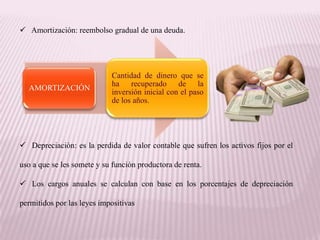 Amortización: reembolso gradual de una deuda.




                            Cantidad de dinero que se
                            ha recuperado de la
  AMORTIZACIÓN
                            inversión inicial con el paso
                            de los años.




 Depreciación: es la perdida de valor contable que sufren los activos fijos por el

uso a que se les somete y su función productora de renta.

 Los cargos anuales se calculan con base en los porcentajes de depreciación

permitidos por las leyes impositivas
 