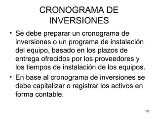 CRONOGRAMA DE
           INVERSIONES
• Se debe preparar un cronograma de
  inversiones o un programa de instalación
  del equipo, basado en los plazos de
  entrega ofrecidos por los proveedores y
  los tiempos de instalación de los equipos.
• En base al cronograma de inversiones se
  debe capitalizar o registrar los activos en
  forma contable.

                                            10
 