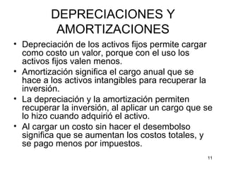 DEPRECIACIONES Y
          AMORTIZACIONES
• Depreciación de los activos fijos permite cargar
  como costo un valor, porque con el uso los
  activos fijos valen menos.
• Amortización significa el cargo anual que se
  hace a los activos intangibles para recuperar la
  inversión.
• La depreciación y la amortización permiten
  recuperar la inversión, al aplicar un cargo que se
  lo hizo cuando adquirió el activo.
• Al cargar un costo sin hacer el desembolso
  significa que se aumentan los costos totales, y
  se pago menos por impuestos.
                                                  11
 