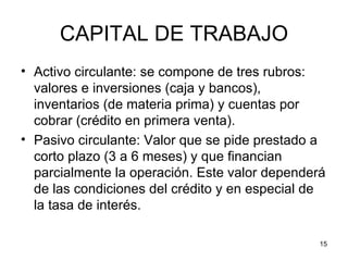 CAPITAL DE TRABAJO
• Activo circulante: se compone de tres rubros:
  valores e inversiones (caja y bancos),
  inventarios (de materia prima) y cuentas por
  cobrar (crédito en primera venta).
• Pasivo circulante: Valor que se pide prestado a
  corto plazo (3 a 6 meses) y que financian
  parcialmente la operación. Este valor dependerá
  de las condiciones del crédito y en especial de
  la tasa de interés.

                                                15
 