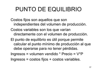 PUNTO DE EQUILIBRIO
Costos fijos son aquellos que son
  independientes del volumen de producción.
Costos variables son los que varían
  directamente con el volumen de producción.
El punto de equilibrio es útil porque permite
  calcular el punto mínimo de producción al que
  debe operarse para no tener pérdidas.
Ingresos = volumen vendido * Precio = V*P
Ingresos = costos fijos + costos variables.
                                              17
 