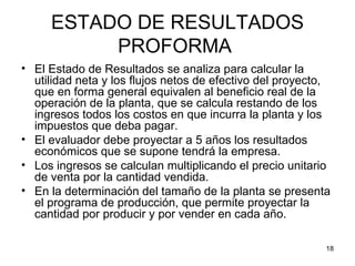 ESTADO DE RESULTADOS
          PROFORMA
• El Estado de Resultados se analiza para calcular la
  utilidad neta y los flujos netos de efectivo del proyecto,
  que en forma general equivalen al beneficio real de la
  operación de la planta, que se calcula restando de los
  ingresos todos los costos en que incurra la planta y los
  impuestos que deba pagar.
• El evaluador debe proyectar a 5 años los resultados
  económicos que se supone tendrá la empresa.
• Los ingresos se calculan multiplicando el precio unitario
  de venta por la cantidad vendida.
• En la determinación del tamaño de la planta se presenta
  el programa de producción, que permite proyectar la
  cantidad por producir y por vender en cada año.

                                                           18
 