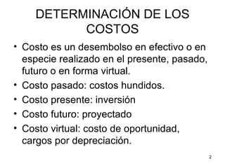 DETERMINACIÓN DE LOS
          COSTOS
• Costo es un desembolso en efectivo o en
  especie realizado en el presente, pasado,
  futuro o en forma virtual.
• Costo pasado: costos hundidos.
• Costo presente: inversión
• Costo futuro: proyectado
• Costo virtual: costo de oportunidad,
  cargos por depreciación.
                                              2
 