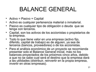 BALANCE GENERAL
• Activo = Pasivo + Capital
• Activo es cualquier pertenencia material o inmaterial.
• Pasivo es cualquier tipo de obligación o deuda que se
  tenga con terceros.
• Capital, son los activos de los accionistas o propietarios de
  la empresa.
• Todo lo que tiene valor en una empresa (activo fijo,
  diferido, capital de trabajo) es de alguien, ya sea de
  terceros (bancos, proveedores) o de los accionistas.
• Para el análisis económico de un proyecto se recomienda
  presentar solo el Balance General inicial, más no los
  balances proyectados de los próximos cinco años, debido
  a que no se sabe cual será el destino que la empresa dará
  a las utilidades (distribuir, reinvertir en la propia empresa,
  invertir en otras empresas).
                                                              21
 