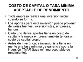 COSTO DE CAPITAL O TASA MÍNIMA
    ACEPTABLE DE RENDIMIENTO
• Toda empresa realiza una inversión inicial
  cuando se forma.
• Los aportes para esta inversión puede provenir
  de varias fuentes: inversionistas, empresas,
  bancos.
• Cada uno de los aportes tiene un costo de
  capital y la nueva empresa también tendrá un
  costo de capital propio.
• Antes de invertir cada inversionista tiene en
  mente una tasa mínima de ganancia sobre la
  inversión TMAR (tasa mínima aceptable de
  rendimiento).
                                                   23
 