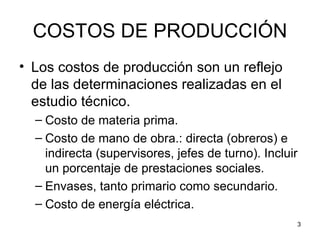 COSTOS DE PRODUCCIÓN
• Los costos de producción son un reflejo
  de las determinaciones realizadas en el
  estudio técnico.
  – Costo de materia prima.
  – Costo de mano de obra.: directa (obreros) e
    indirecta (supervisores, jefes de turno). Incluir
    un porcentaje de prestaciones sociales.
  – Envases, tanto primario como secundario.
  – Costo de energía eléctrica.
                                                    3
 