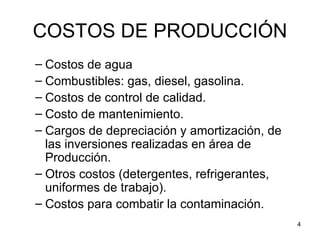 COSTOS DE PRODUCCIÓN
– Costos de agua
– Combustibles: gas, diesel, gasolina.
– Costos de control de calidad.
– Costo de mantenimiento.
– Cargos de depreciación y amortización, de
  las inversiones realizadas en área de
  Producción.
– Otros costos (detergentes, refrigerantes,
  uniformes de trabajo).
– Costos para combatir la contaminación.
                                              4
 