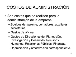 COSTOS DE ADMINISTRACIÓN
• Son costos que se realizan para la
  administración de la empresa.
  – Sueldos del gerente, contadores, auxiliares,
    secretarias.
  – Gastos de oficina.
  – Gastos de Direcciones de: Planeación,
    Investigación y Desarrollo, Recursos
    Humanos, Relaciones Públicas, Finanzas.
  – Depreciación y amortización correspondiente.
                                               5
 