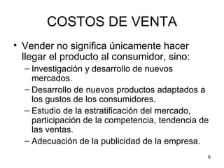 COSTOS DE VENTA
• Vender no significa únicamente hacer
  llegar el producto al consumidor, sino:
  – Investigación y desarrollo de nuevos
    mercados.
  – Desarrollo de nuevos productos adaptados a
    los gustos de los consumidores.
  – Estudio de la estratificación del mercado,
    participación de la competencia, tendencia de
    las ventas.
  – Adecuación de la publicidad de la empresa.
                                                6
 