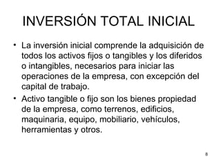 INVERSIÓN TOTAL INICIAL
• La inversión inicial comprende la adquisición de
  todos los activos fijos o tangibles y los diferidos
  o intangibles, necesarios para iniciar las
  operaciones de la empresa, con excepción del
  capital de trabajo.
• Activo tangible o fijo son los bienes propiedad
  de la empresa, como terrenos, edificios,
  maquinaria, equipo, mobiliario, vehículos,
  herramientas y otros.

                                                        8
 