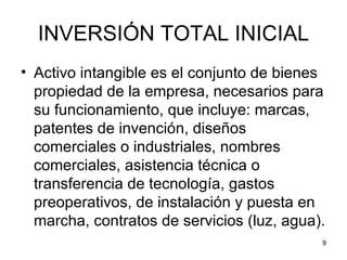 INVERSIÓN TOTAL INICIAL
• Activo intangible es el conjunto de bienes
  propiedad de la empresa, necesarios para
  su funcionamiento, que incluye: marcas,
  patentes de invención, diseños
  comerciales o industriales, nombres
  comerciales, asistencia técnica o
  transferencia de tecnología, gastos
  preoperativos, de instalación y puesta en
  marcha, contratos de servicios (luz, agua).
                                            9
 