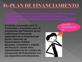 Se debe establecer las condiciones establecidas por los agentes Financieros que otorgarán el préstamo a favor del Proyecto. Dichas condiciones comprenden:El periodo de préstamo (corto, mediano, largo plazo), las garantías exigidas, los intereses aplicados y el tiempo de diferimiento (años de gracia) otorgado donde se cancela solo intereses y no así el Capital. ¿Qué ES INTERÉS?El Capital adquirido vía préstamo se devuelve mediante pagos periódicos, amortizando parte del Capital y cancelando intereses.