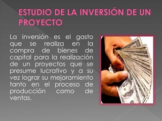 ESTUDIO DE LA INVERSIÓN DE UN PROYECTOLa inversión es el gasto que se realiza en la compra de bienes de capital para la realización de un proyectos que se presume lucrativo y a su vez lograr su mejoramiento tanto en el proceso de producción como de ventas.