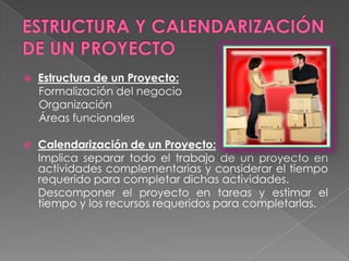 ESTRUCTURA Y CALENDARIZACIÓN DE UN PROYECTOEstructura de un Proyecto:Formalización del negocioOrganizaciónÁreas funcionalesCalendarización de un Proyecto: 	Implica separar todo el trabajo de un proyecto en actividades complementarias y considerar el tiempo requerido para completar dichas actividades.	Descomponer el proyecto en tareas y estimar el tiempo y los recursos requeridos para completarlas.