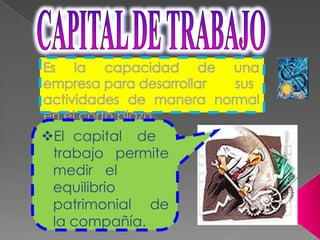 CAPITAL DE TRABAJOEs la capacidad de una empresa para desarrollar	sus actividades de manera normal en el corto plazo.El	capital	de trabajo permite medir	el equilibrio patrimonial de la compañía.FINANCIAMIENTOSe refiere al conjunto de acciones, trámites y demás actividades destinadas a la obtención de los fondos necesarios para financiar a la inversión,.PosibilidadEstabilidadEconomíaEficiencia