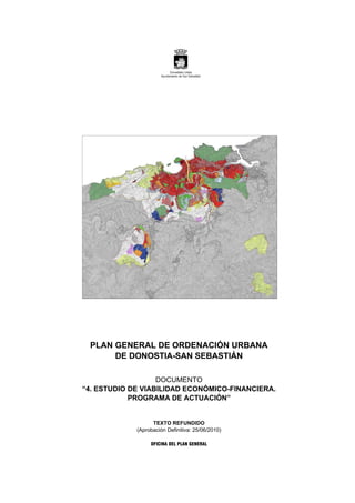 PLAN GENERAL DE ORDENACIÓN URBANA
DE DONOSTIA-SAN SEBASTIÁN
DOCUMENTO
“4. ESTUDIO DE VIABILIDAD ECONÓMICO-FINANCIERA.
PROGRAMA DE ACTUACIÓN”
TEXTO REFUNDIDO
(Aprobación Definitiva: 25/06/2010)
OFICINA DEL PLAN GENERAL
 