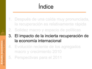 Índice

1. Después de una caída muy pronunciada,
   la recuperación es relativamente rápida
2. Solidez macro y espacio de políticas
3. El impacto de la incierta recuperación de
   la economía internacional
4. Evolución reciente de los agregados
   macro y crecimiento 2010
5. Perspectivas para el 2011
 