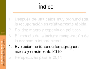 Índice

1. Después de una caída muy pronunciada,
   la recuperación es relativamente rápida
2. Solidez macro y espacio de políticas
3. El impacto de la incierta recuperación de
   la economía internacional
4. Evolución reciente de los agregados
   macro y crecimiento 2010
5. Perspectivas para el 2011
 