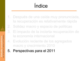 Índice

1. Después de una caída muy pronunciada,
   la recuperación es relativamente rápida
2. Solidez macro y espacio de políticas
3. El impacto de la incierta recuperación de
   la economía internacional
4. Evolución reciente de los agregados
   macro y crecimiento 2010
5. Perspectivas para el 2011
 