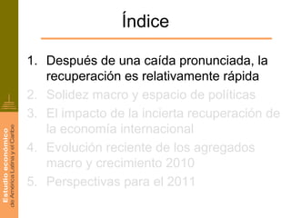 Índice

1. Después de una caída pronunciada, la
   recuperación es relativamente rápida
2. Solidez macro y espacio de políticas
3. El impacto de la incierta recuperación de
   la economía internacional
4. Evolución reciente de los agregados
   macro y crecimiento 2010
5. Perspectivas para el 2011
 