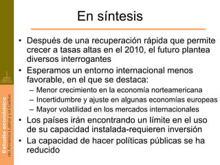 En síntesis
• Después de una recuperación rápida que permite
  crecer a tasas altas en el 2010, el futuro plantea
  diversos interrogantes
• Esperamos un entorno internacional menos
  favorable, en el que se destaca:
  – Menor crecimiento en la economía norteamericana
  – Incertidumbre y ajuste en algunas economías europeas
  – Mayor volatilidad en los mercados internacionales
• Los países irán encontrando un límite en el uso
  de su capacidad instalada-requieren inversión
• La capacidad de hacer políticas públicas se ha
  reducido
 