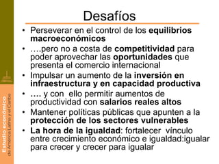 Desafíos
• Perseverar en el control de los equilibrios
  macroeconómicos
• ….pero no a costa de competitividad para
  poder aprovechar las oportunidades que
  presenta el comercio internacional
• Impulsar un aumento de la inversión en
  infraestructura y en capacidad productiva
• …. y con ello permitir aumentos de
  productividad con salarios reales altos
• Mantener políticas públicas que apunten a la
  protección de los sectores vulnerables
• La hora de la igualdad: fortalecer vínculo
  entre crecimiento económico e igualdad:igualar
  para crecer y crecer para igualar
 
