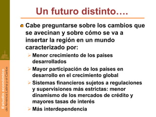 Un futuro distinto….
Cabe preguntarse sobre los cambios que
se avecinan y sobre cómo se va a
insertar la región en un mundo
caracterizado por:
  Menor crecimiento de los países
  desarrollados
  Mayor participación de los países en
  desarrollo en el crecimiento global
  Sistemas financieros sujetos a regulaciones
  y supervisiones más estrictas: menor
  dinamismo de los mercados de crédito y
  mayores tasas de interés
  Más interdependencia
 