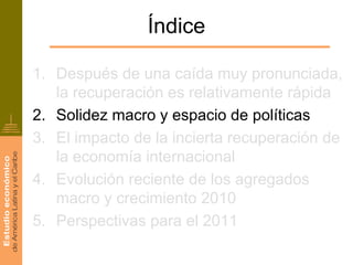 Índice

1. Después de una caída muy pronunciada,
   la recuperación es relativamente rápida
2. Solidez macro y espacio de políticas
3. El impacto de la incierta recuperación de
   la economía internacional
4. Evolución reciente de los agregados
   macro y crecimiento 2010
5. Perspectivas para el 2011
 