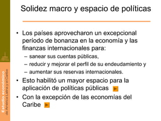 Solidez macro y espacio de políticas

• Los países aprovecharon un excepcional
  período de bonanza en la economía y las
  finanzas internacionales para:
  – sanear sus cuentas públicas,
  – reducir y mejorar el perfil de su endeudamiento y
  – aumentar sus reservas internacionales.
• Esto habilitó un mayor espacio para la
  aplicación de políticas públicas
• Con la excepción de las economías del
  Caribe
 