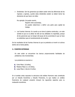 •   Dividendos: Son las ganancias que deben existir entre las diferencias de los
        ingresos y egresos, cuando estos dividendos existen se deben tomar las
        decisiones de que hacer con ellos:


        Por ejemplo: Se puede revertir,
                     Repartir entre accionistas,
                     Se pueden determinar o definir una parte para capital de
                     trabajo.


    •   Las Fuentes Internas: Es cuando ya se tiene la planta construida, y en este
        sentido lo que se va utilizar de ella son las utilidades no repartidas, porque
        de las ganancias que se tengan del grupo de los accionistas lo que se hace
        es redistribuir para el reordenamiento de la planta.


De los resultados de las Fuentes Internas lo que se pretende es invertir en activos
dentro de la misma planta.


2.- FUENTES EXTERNAS


    En este orden se encuentran los bancos proporcionando facilidades de
    préstamos a los inversionistas.


    Los prestamos se asumen a:


   A) Corto Plazo: (10 años),
   B) Mediano Plazo (1 a 10 años),
   C) Largo Plazo ( más de 10 años).



En el sentido antes expuesto la estructura del análisis financiero esta constituida
por un Estudio Económico y Estudio Financiero, lo que implica un análisis
financieros de cualquier proyecto incluyen los siguientes aspectos para su
evaluación económica.
 