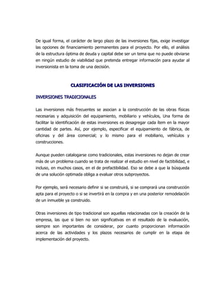 De igual forma, el carácter de largo plazo de las inversiones fijas, exige investigar
las opciones de financiamiento permanentes para el proyecto. Por ello, el análisis
de la estructura óptima de deuda y capital debe ser un tema que no puede obviarse
en ningún estudio de viabilidad que pretenda entregar información para ayudar al
inversionista en la toma de una decisión.



                   CLASIFICACIÓN DE LAS INVERSIONES

INVERSIONES TRADICIONALES

Las inversiones más frecuentes se asocian a la construcción de las obras físicas
necesarias y adquisición del equipamiento, mobiliario y vehículos, Una forma de
facilitar la identificación de estas inversiones es desagregar cada ítem en la mayor
cantidad de partes. Así, por ejemplo, especificar el equipamiento de fábrica, de
oficinas y del área comercial; y lo mismo para el mobiliario, vehículos y
construcciones.


Aunque pueden catalogarse como tradicionales, estas inversiones no dejan de crear
más de un problema cuando se trata de realizar el estudio en nivel de factibilidad, e
incluso, en muchos casos, en el de prefactibilidad. Eso se debe a que la búsqueda
de una solución optimada obliga a evaluar otros subproyectos.


Por ejemplo, será necesario definir si se construirá, si se comprará una construcción
apta para el proyecto o si se invertirá en la compra y en una posterior remodelación
de un inmueble ya construido.


Otras inversiones de tipo tradicional son aquellas relacionadas con la creación de la
empresa, las que si bien no son significativas en el resultado de la evaluación,
siempre son importantes de considerar, por cuanto proporcionan información
acerca de las actividades y los plazos necesarios de cumplir en la etapa de
implementación del proyecto.
 