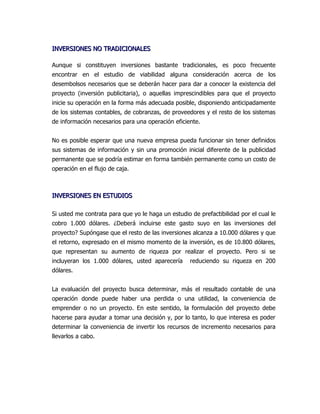 INVERSIONES NO TRADICIONALES

Aunque si constituyen inversiones bastante tradicionales, es poco frecuente
encontrar en el estudio de viabilidad alguna consideración acerca de los
desembolsos necesarios que se deberán hacer para dar a conocer la existencia del
proyecto (inversión publicitaria), o aquellas imprescindibles para que el proyecto
inicie su operación en la forma más adecuada posible, disponiendo anticipadamente
de los sistemas contables, de cobranzas, de proveedores y el resto de los sistemas
de información necesarios para una operación eficiente.


No es posible esperar que una nueva empresa pueda funcionar sin tener definidos
sus sistemas de información y sin una promoción inicial diferente de la publicidad
permanente que se podría estimar en forma también permanente como un costo de
operación en el flujo de caja.



INVERSIONES EN ESTUDIOS

Si usted me contrata para que yo le haga un estudio de prefactibilidad por el cual le
cobro 1.000 dólares. ¿Deberá incluirse este gasto suyo en las inversiones del
proyecto? Supóngase que el resto de las inversiones alcanza a 10.000 dólares y que
el retorno, expresado en el mismo momento de la inversión, es de 10.800 dólares,
que representan su aumento de riqueza por realizar el proyecto. Pero si se
incluyeran los 1.000 dólares, usted aparecería      reduciendo su riqueza en 200
dólares.


La evaluación del proyecto busca determinar, más el resultado contable de una
operación donde puede haber una perdida o una utilidad, la conveniencia de
emprender o no un proyecto. En este sentido, la formulación del proyecto debe
hacerse para ayudar a tomar una decisión y, por lo tanto, lo que interesa es poder
determinar la conveniencia de invertir los recursos de incremento necesarios para
llevarlos a cabo.
 