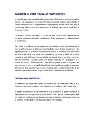 INVERSIONES EN GASTOS PREVIOS A LA PUESTA EN MARCHA

Un problema de no poca significación –y bastante más frecuente de los que pudiera
parecer– se produce por una mala definición conceptual, bastante generalizada. El
criterio de medición de la rentabilidad de un proyecto es el valor actual neto, el cual
plantea que ella se determina actualizando el flujo de caja neto y restándole la
“inversión” inicial.


De acuerdo con esta definición, lo normal es apreciar en la casi totalidad de los
proyectos una ausencia total de consideración de los gastos que se realizan durante
la construcción.


Para evitar el problema que se genera con esto, lo lógico sería que el valor actual
neto se definiera como la diferencia entre los flujos netos de caja actualizados y los
egresos previos a la puesta en marcha expresados en él momento cero. Pero como
se estima que sería una tarea casi imposible la de poner a todos de acuerdo
respecto a esta definición, hemos optado por sugerir que se considere como un
ítem de inversión a aquellos gastos que deban realizarse con         anticipación a la
puesta en marcha. Sería como una “inversión en gastos previos a la puesta en
marcha”, que si bien es una definición ilógica, hace posible no olvidar la necesidad
de incluirlos dentro del ítem de inversión iniciales, con un tratamiento similar al del
resto de estas inversiones en lo que se denomina “calendario de inversiones”.



CALENDARIO DE INVERSIONES

El calendario de inversiones refleja la totalidad de las inversiones previas a la
puesta en marcha del proyecto, en el momento en que ocurre cada una de ellas.


El objeto de identificar en el momento en que ocurren es el poder incorporar el
efecto del costo de capital que se debe asumir, tanto por los intereses generados
por mantener créditos que los financien durante la etapa de construcción como por
el costo de oportunidad de los recursos propios inmovilizados.
 