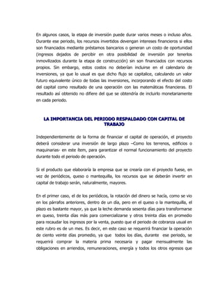 En algunos casos, la etapa de inversión puede durar varios meses o incluso años.
Durante ese periodo, los recursos invertidos devengan intereses financieros si ellos
son financiados mediante préstamos bancarios o generan un costo de oportunidad
(ingresos dejados de percibir en otra posibilidad de inversión por tenerlos
inmovilizados durante la etapa de construcción) sin son financiados con recursos
propios. Sin embargo, estos costos no deberían incluirse en el calendario de
inversiones, ya que lo usual es que dicho flujo se capitalice, calculando un valor
futuro equivalente único de todas las inversiones, incorporando el efecto del costo
del capital como resultado de una operación con las matemáticas financieras. El
resultado así obtenido no difiere del que se obtendría de incluirlo monetariamente
en cada periodo.



    LA IMPORTANCIA DEL PERIODO RESPALDADO CON CAPITAL DE
                           TRABAJO

Independientemente de la forma de financiar el capital de operación, el proyecto
deberá considerar una inversión de largo plazo –Como los terrenos, edificios o
maquinarias- en este ítem, para garantizar el normal funcionamiento del proyecto
durante todo el periodo de operación.


Si el producto que elaboraría la empresa que se crearía con el proyecto fuese, en
vez de periódicos, queso o mantequilla, los recursos que se deberán invertir en
capital de trabajo serán, naturalmente, mayores.


En el primer caso, el de los periódicos, la rotación del dinero se hacía, como se vio
en los párrafos anteriores, dentro de un día, pero en el queso o la mantequilla, el
plazo es bastante mayor, ya que la leche demanda sesenta días para transformarse
en queso, treinta días más para comercializarse y otros treinta días en promedio
para recaudar los ingresos por la venta, puesto que el periodo de cobranza usual en
este rubro es de un mes. Es decir, en este caso se requerirá financiar la operación
de ciento veinte días promedio, ya que todos los días, durante ese periodo, se
requerirá comprar la materia prima necesaria y pagar mensualmente las
obligaciones en arriendos, remuneraciones, energía y todos los otros egresos que
 