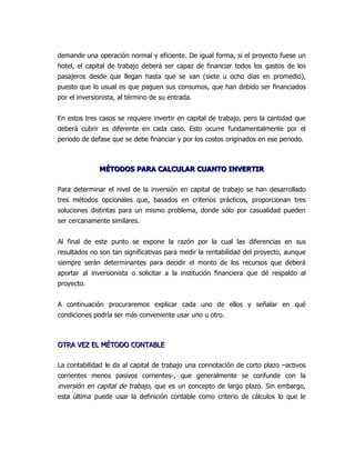 demande una operación normal y eficiente. De igual forma, si el proyecto fuese un
hotel, el capital de trabajo deberá ser capaz de financiar todos los gastos de los
pasajeros desde que llegan hasta que se van (siete u ocho días en promedio),
puesto que lo usual es que paguen sus consumos, que han debido ser financiados
por el inversionista, al término de su entrada.


En estos tres casos se requiere invertir en capital de trabajo, pero la cantidad que
deberá cubrir es diferente en cada caso. Esto ocurre fundamentalmente por el
periodo de defase que se debe financiar y por los costos originados en ese periodo.



              MÉTODOS PARA CALCULAR CUANTO INVERTIR

Para determinar el nivel de la inversión en capital de trabajo se han desarrollado
tres métodos opcionales que, basados en criterios prácticos, proporcionan tres
soluciones distintas para un mismo problema, donde sólo por casualidad pueden
ser cercanamente similares.


Al final de este punto se expone la razón por la cual las diferencias en sus
resultados no son tan significativas para medir la rentabilidad del proyecto, aunque
siempre serán determinantes para decidir el monto de los recursos que deberá
aportar al inversionista o solicitar a la institución financiera que dé respaldo al
proyecto.


A continuación procuraremos explicar cada uno de ellos y señalar en qué
condiciones podría ser más conveniente usar uno u otro.



OTRA VEZ EL MÉTODO CONTABLE

La contabilidad le da al capital de trabajo una connotación de corto plazo –activos
corrientes menos pasivos corrientes-, que generalmente se confunde con la
inversión en capital de trabajo, que es un concepto de largo plazo. Sin embargo,
esta última puede usar la definición contable como criterio de cálculos lo que le
 