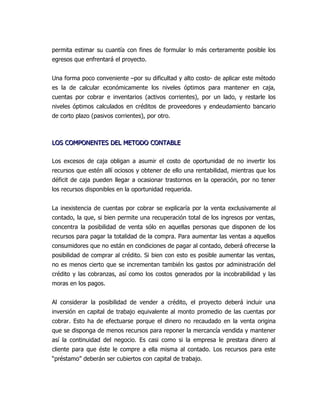 permita estimar su cuantía con fines de formular lo más certeramente posible los
egresos que enfrentará el proyecto.


Una forma poco conveniente –por su dificultad y alto costo- de aplicar este método
es la de calcular económicamente los niveles óptimos para mantener en caja,
cuentas por cobrar e inventarios (activos corrientes), por un lado, y restarle los
niveles óptimos calculados en créditos de proveedores y endeudamiento bancario
de corto plazo (pasivos corrientes), por otro.



LOS COMPONENTES DEL METODO CONTABLE

Los excesos de caja obligan a asumir el costo de oportunidad de no invertir los
recursos que estén allí ociosos y obtener de ello una rentabilidad, mientras que los
déficit de caja pueden llegar a ocasionar trastornos en la operación, por no tener
los recursos disponibles en la oportunidad requerida.


La inexistencia de cuentas por cobrar se explicaría por la venta exclusivamente al
contado, la que, si bien permite una recuperación total de los ingresos por ventas,
concentra la posibilidad de venta sólo en aquellas personas que disponen de los
recursos para pagar la totalidad de la compra. Para aumentar las ventas a aquellos
consumidores que no están en condiciones de pagar al contado, deberá ofrecerse la
posibilidad de comprar al crédito. Si bien con esto es posible aumentar las ventas,
no es menos cierto que se incrementan también los gastos por administración del
crédito y las cobranzas, así como los costos generados por la incobrabilidad y las
moras en los pagos.


Al considerar la posibilidad de vender a crédito, el proyecto deberá incluir una
inversión en capital de trabajo equivalente al monto promedio de las cuentas por
cobrar. Esto ha de efectuarse porque el dinero no recaudado en la venta origina
que se disponga de menos recursos para reponer la mercancía vendida y mantener
así la continuidad del negocio. Es casi como si la empresa le prestara dinero al
cliente para que éste le compre a ella misma al contado. Los recursos para este
“préstamo” deberán ser cubiertos con capital de trabajo.
 