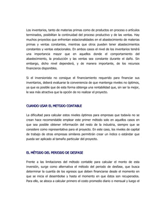 Los inventarios, tanto de materias primas como de productos en proceso o artículos
terminados, posibilitan la continuidad del proceso productivo y de las ventas. Hay
muchos proyectos que enfrentan estacionalidades en el abastecimiento de materias
primas y ventas constantes, mientras que otros pueden tener abastecimientos
constantes y ventas estacionales. En ambos casos el nivel de los inventarios tendrá
una   importancia   mayor    que   en   aquellos   donde   el    comportamiento   del
abastecimiento, la producción y las ventas sea constante durante el daño. Sin
embargo, dicho nivel dependerá, y de manera importante, de los recursos
financieros disponibles.


Si el inversionista no consigue el financiamiento requerido para financiar sus
inventarios, deberá evaluarse la conveniencia de que mantenga niveles no óptimos,
ya que es posible que de esta forma obtenga una rentabilidad que, sin ser la mejor,
le sea más atractiva que la opción de no realizar el proyecto.



CUANDO USAR EL METODO CONTABLE

La dificultad para calcular estos niveles óptimos para empresas que todavía no se
crean hace recomendable emplear este primer método solo en aquellos casos en
que sea posible obtener información del resto de la industria, siempre que se
considere como representativa para el proyecto. En este caso, los niveles de capital
de trabajo de otras empresas similares permitirán crear un índice o estándar que
pueda ser aplicado al tamaño particular del proyecto.



EL MÉTODO DEL PERIODO DE DESFASE

Frente a las limitaciones del método contable para calcular el monto de esta
inversión, surge como alternativa el método del periodo de desfase, que busca
determinar la cuantía de los egresos que deben financiarse desde el momento en
que se inicia el desembolse y hasta el momento en que éstos son recuperados.
Para ello, se aboca a calcular primero el costo promedio diario o mensual y luego el
 