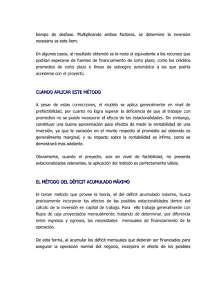 tiempo de desfase. Multiplicando ambos factores, se determine la inversión
necesaria es este ítem.


En algunos casos, al resultado obtenido se le resta el equivalente a los recursos que
podrían esperarse de fuentes de financiamiento de corto plazo, como los créditos
promedios de corto plazo o líneas de sobregiro automático a las que podría
accederse con el proyecto.



CUANDO APLICAR ESTE MÉTODO

A pesar de estas correcciones, el modelo se aplica generalmente en nivel de
prefactibilidad, por cuanto no logra superar la deficiencia de que al trabajar con
promedios no se puede incorporar el efecto de las estacionalidades. Sin embargo,
constituye una buena aproximación para efectos de medir la rentabilidad de una
inversión, ya que la variación en el monto respecto al promedio así obtenido es
generalmente marginal, y su impacto sobre la rentabilidad es ínfimo, como se
demostrará mas adelante.


Obviamente, cuando el proyecto, aún en nivel de factibilidad, no presenta
estacionalidades relevantes, la aplicación del método es perfectamente válida.



EL MÉTODO DEL DÉFICIT ACUMULADO MÁXIMO

El tercer método que provee la teoría, el del déficit acumulado máximo, busca
precisamente incorporar los efectos de las posibles estacionalidades dentro del
cálculo de la inversión en capital de trabajo. Para ello trabaja generalmente con
flujos de caja proyectados mensualmente, tratando de determinar, por diferencia
entre ingresos y egresos, las necesidades      mensuales de financiamiento de la
operación.


De esta forma, al acumular los déficit mensuales que deberán ser financiados para
asegurar la operación normal del negocio, incorpora el efecto de los posibles
 