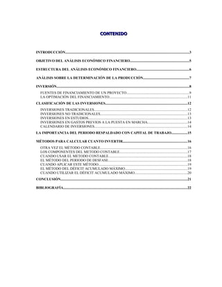 CONTENIDO



INTRODUCCIÓN........................................................................................................................................3

OBJETIVO DEL ANÁLISIS ECONÓMICO FINANCIERO.................................................................5

ESTRUCTURA DEL ANÁLISIS ECONÓMICO FINANCIERO..........................................................6

ANÁLISIS SOBRE LA DETERMINACIÓN DE LA PRODUCCIÓN...................................................7

INVERSIÓN..................................................................................................................................................8
    FUENTES DE FINANCIAMIENTO DE UN PROYECTO.....................................................................9
    LA OPTIMACIÓN DEL FINANCIAMIENTO......................................................................................11
CLASIFICACIÓN DE LAS INVERSIONES..........................................................................................12
    INVERSIONES TRADICIONALES.......................................................................................................12
    INVERSIONES NO TRADICIONALES................................................................................................13
    INVERSIONES EN ESTUDIOS.............................................................................................................13
    INVERSIONES EN GASTOS PREVIOS A LA PUESTA EN MARCHA............................................14
    CALENDARIO DE INVERSIONES......................................................................................................14
LA IMPORTANCIA DEL PERIODO RESPALDADO CON CAPITAL DE TRABAJO.................15

MÉTODOS PARA CALCULAR CUANTO INVERTIR.......................................................................16
    OTRA VEZ EL MÉTODO CONTABLE................................................................................................16
    LOS COMPONENTES DEL METODO CONTABLE..........................................................................17
    CUANDO USAR EL METODO CONTABLE.......................................................................................18
    EL MÉTODO DEL PERIODO DE DESFASE.......................................................................................18
    CUANDO APLICAR ESTE MÉTODO..................................................................................................19
    EL MÉTODO DEL DÉFICIT ACUMULADO MÁXIMO.....................................................................19
    CUANDO UTILIZAR EL DÉFICIT ACUMULADO MÁXIMO..........................................................20
CONCLUSIÓN...........................................................................................................................................21

BIBLIOGRAFÍA.........................................................................................................................................22
 