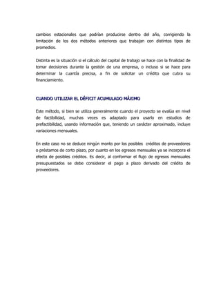 cambios estacionales que podrían producirse dentro del año, corrigiendo la
limitación de los dos métodos anteriores que trabajan con distintos tipos de
promedios.


Distinta es la situación si el cálculo del capital de trabajo se hace con la finalidad de
tomar decisiones durante la gestión de una empresa, o incluso si se hace para
determinar la cuantía precisa, a fin de solicitar un crédito que cubra su
financiamiento.



CUANDO UTILIZAR EL DÉFICIT ACUMULADO MÁXIMO

Este método, si bien se utiliza generalmente cuando el proyecto se evalúa en nivel
de factibilidad, muchas veces es adaptado para usarlo en estudios de
prefactibilidad, usando información que, teniendo un carácter aproximado, incluye
variaciones mensuales.


En este caso no se deduce ningún monto por los posibles créditos de proveedores
o préstamos de corto plazo, por cuanto en los egresos mensuales ya se incorpora el
efecto de posibles créditos. Es decir, al conformar el flujo de egresos mensuales
presupuestados se debe considerar el pago a plazo derivado del crédito de
proveedores.
 